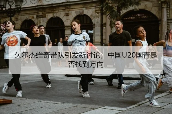 久尔杰维奇带队引发新讨论，中国U20国青是否找到方向